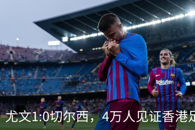 尤文1:0切尔西，4万人见证香港足球“炫富局”昨晚启德体育园沸腾了