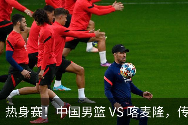 热身赛！中国男篮 VS 喀麦隆，传来 3 好消息 1 坏消息，郭士强迎强援