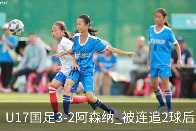 U17国足3-2阿森纳 被连追2球后压哨制胜 赵松源双响 程晟涵替补绝杀